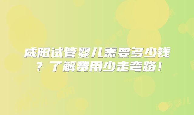 咸阳试管婴儿需要多少钱？了解费用少走弯路！