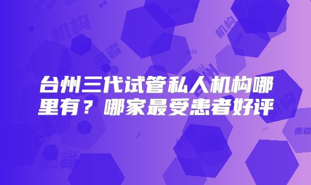 台州三代试管私人机构哪里有?哪家最受患者好评