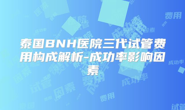 泰国BNH医院三代试管费用构成解析-成功率影响因素