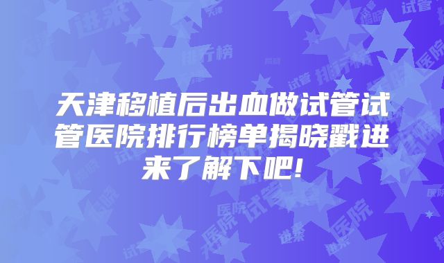天津移植后出血做试管试管医院排行榜单揭晓戳进来了解下吧!