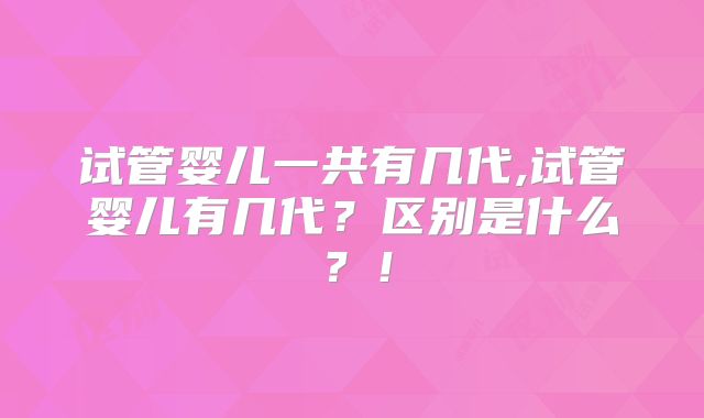 试管婴儿一共有几代,试管婴儿有几代?区别是什么?!