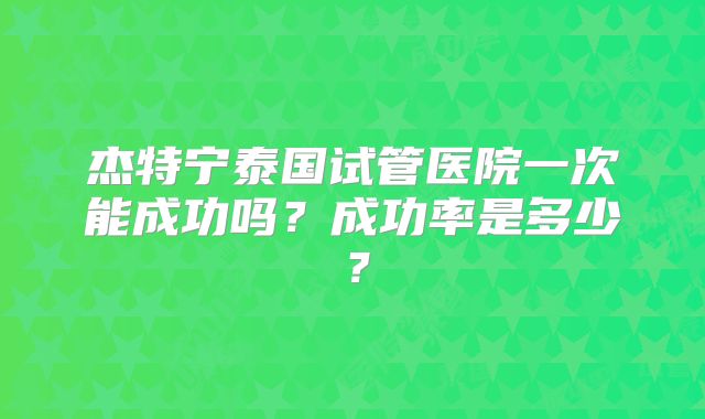 杰特宁泰国试管医院一次能成功吗？成功率是多少？
