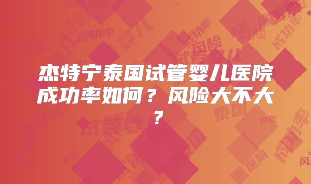 杰特宁泰国试管婴儿医院成功率如何?风险大不大?