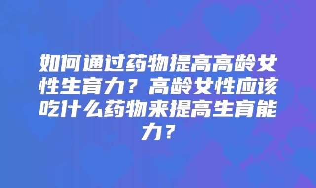 如何通过药物提高高龄女性生育力?高龄女性应该吃什么药物来提高生育能力?