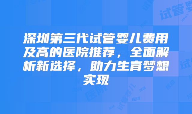 深圳第三代试管婴儿费用及高的医院推荐，全面解析新选择，助力生育梦想实现