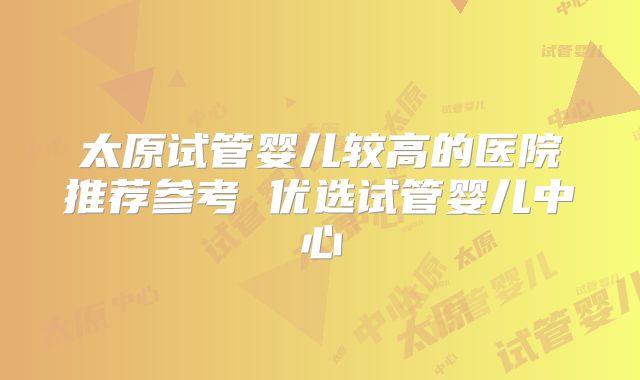 太原试管婴儿较高的医院推荐参考 优选试管婴儿中心