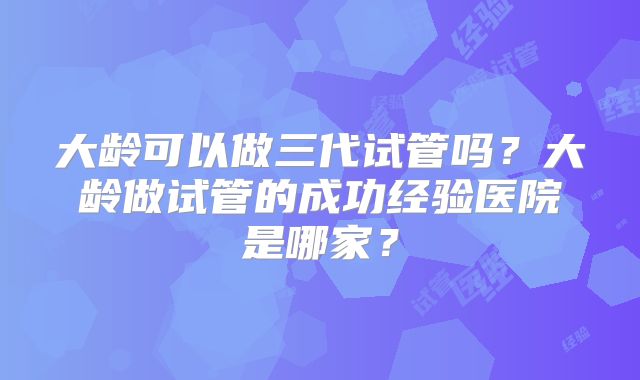 大龄可以做三代试管吗？大龄做试管的成功经验医院是哪家？