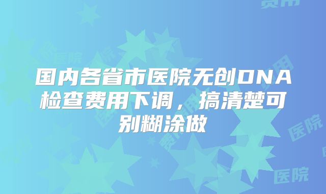 国内各省市医院无创DNA检查费用下调,搞清楚可别糊涂做