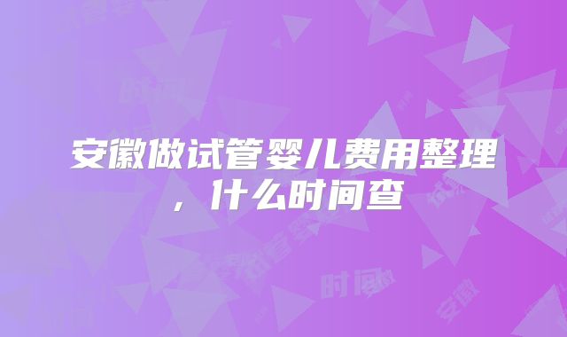 安徽做试管婴儿费用整理，什么时间查