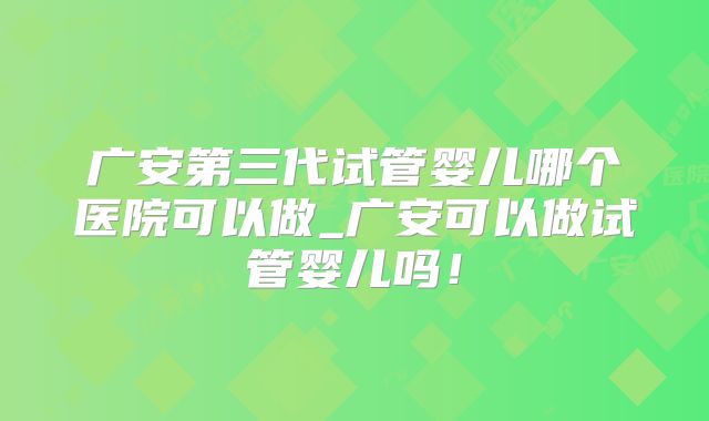 广安第三代试管婴儿哪个医院可以做_广安可以做试管婴儿吗！