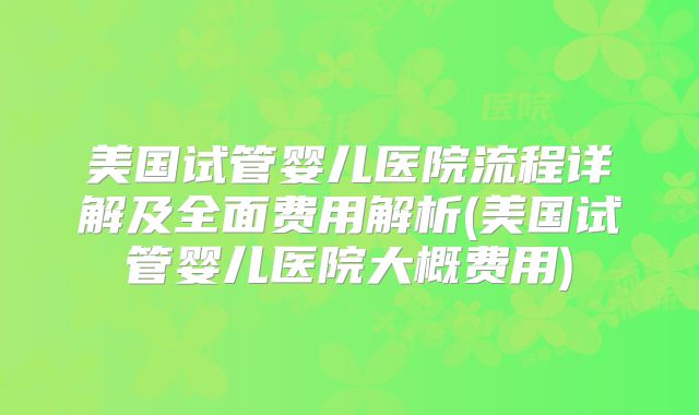 美国试管婴儿医院流程详解及全面费用解析(美国试管婴儿医院大概费用)