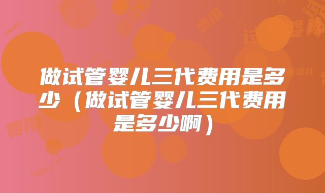 做试管婴儿三代费用是多少(做试管婴儿三代费用是多少啊)