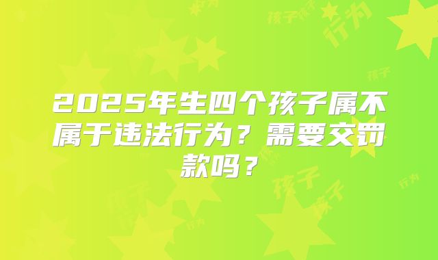 2025年生四个孩子属不属于违法行为？需要交罚款吗？