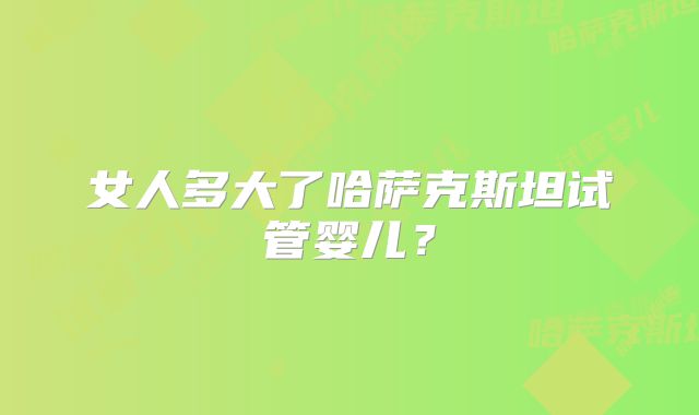女人多大了哈萨克斯坦试管婴儿？