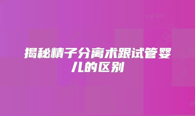揭秘精子分离术跟试管婴儿的区别
