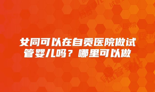 女同可以在自贡医院做试管婴儿吗？哪里可以做