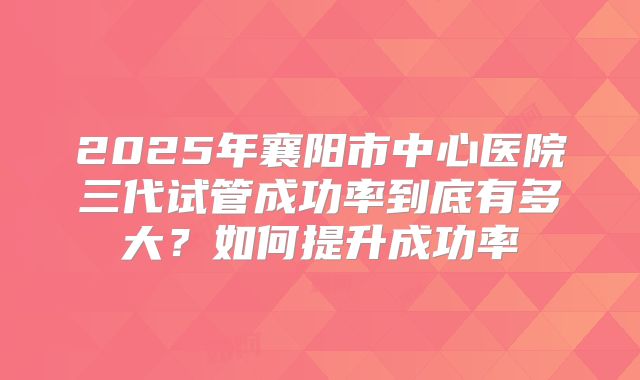 2025年襄阳市中心医院三代试管成功率到底有多大？如何提升成功率