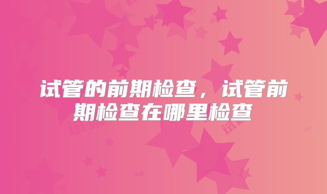 试管的前期检查，试管前期检查在哪里检查