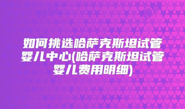 如何挑选哈萨克斯坦试管婴儿中心(哈萨克斯坦试管婴儿费用明细)