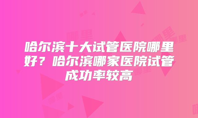 哈尔滨十大试管医院哪里好？哈尔滨哪家医院试管成功率较高
