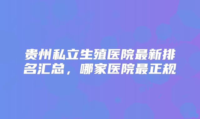 贵州私立生殖医院最新排名汇总，哪家医院最正规