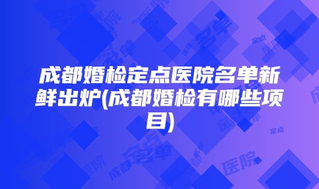 成都婚检定点医院名单新鲜出炉(成都婚检有哪些项目)