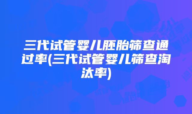 三代试管婴儿胚胎筛查通过率(三代试管婴儿筛查淘汰率)