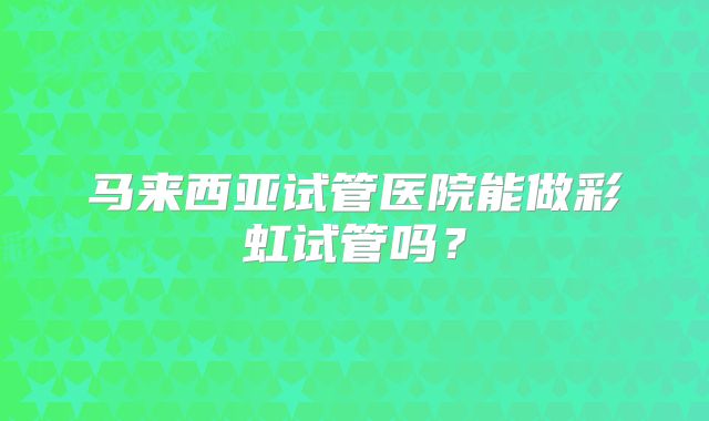 马来西亚试管医院能做彩虹试管吗?
