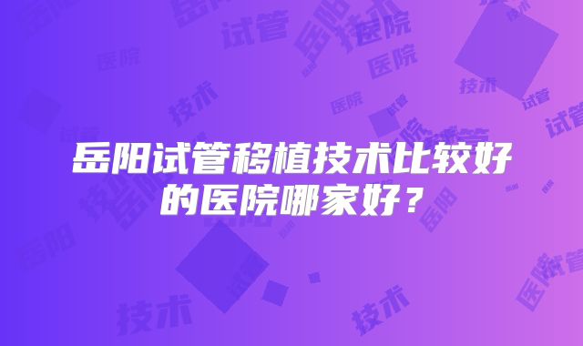 岳阳试管移植技术比较好的医院哪家好？