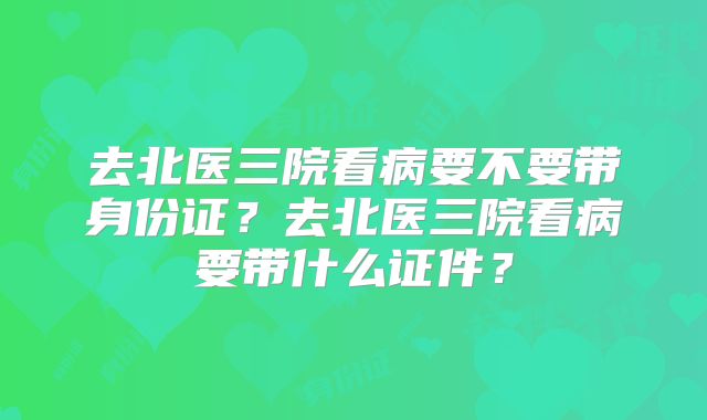 去北医三院看病要不要带身份证？去北医三院看病要带什么证件？