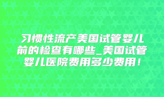 习惯性流产美国试管婴儿前的检查有哪些_美国试管婴儿医院费用多少费用！