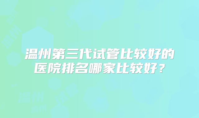 温州第三代试管比较好的医院排名哪家比较好？
