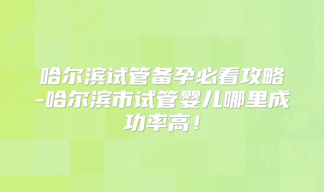 哈尔滨试管备孕必看攻略-哈尔滨市试管婴儿哪里成功率高！