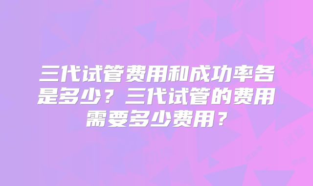 三代试管费用和成功率各是多少？三代试管的费用需要多少费用？