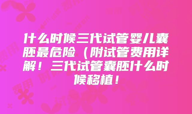 什么时候三代试管婴儿囊胚最危险(附试管费用详解!三代试管囊胚什么时候移植!