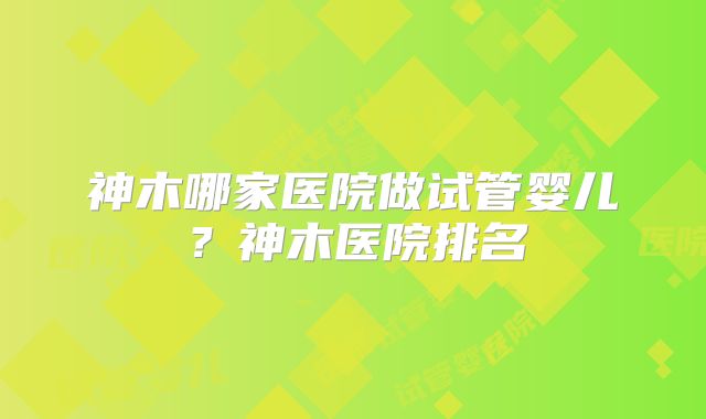 神木哪家医院做试管婴儿?神木医院排名