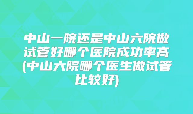 中山一院还是中山六院做试管好哪个医院成功率高(中山六院哪个医生做试管比较好)