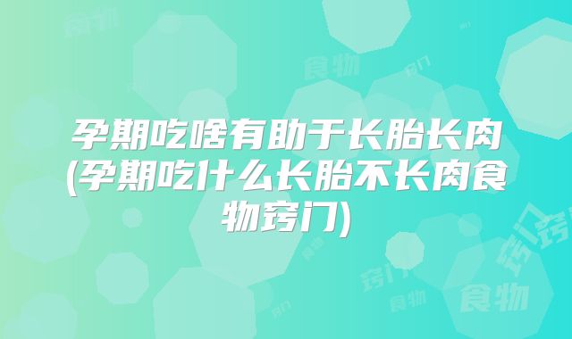 孕期吃啥有助于长胎长肉(孕期吃什么长胎不长肉食物窍门)