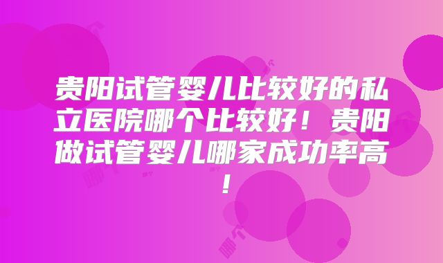贵阳试管婴儿比较好的私立医院哪个比较好!贵阳做试管婴儿哪家成功率高!