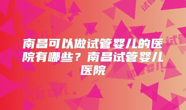 南昌可以做试管婴儿的医院有哪些?南昌试管婴儿医院