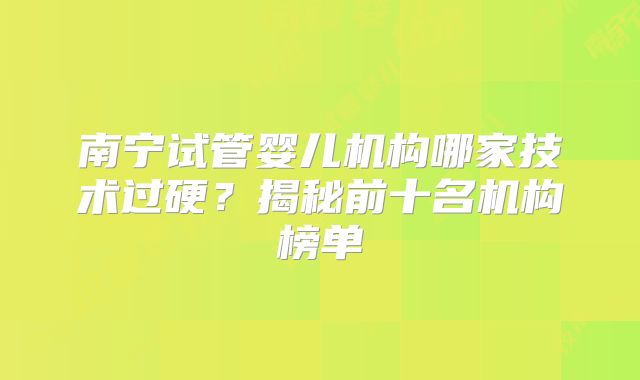 南宁试管婴儿机构哪家技术过硬?揭秘前十名机构榜单