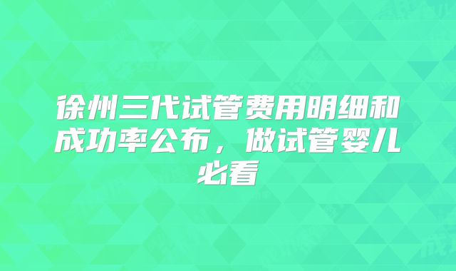 徐州三代试管费用明细和成功率公布,做试管婴儿必看