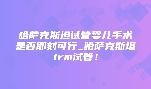 哈萨克斯坦试管婴儿手术是否即刻可行_哈萨克斯坦irm试管！