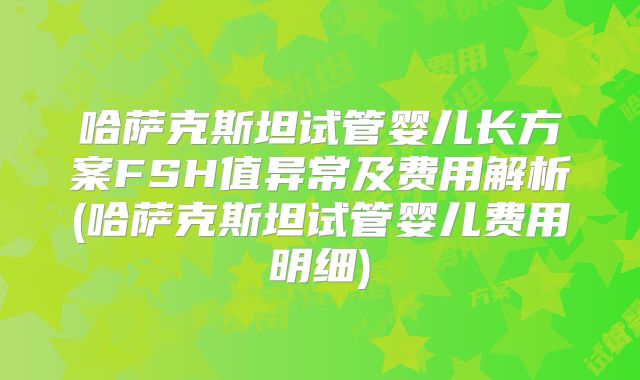 哈萨克斯坦试管婴儿长方案FSH值异常及费用解析(哈萨克斯坦试管婴儿费用明细)