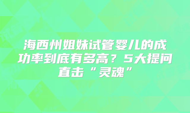 海西州姐妹试管婴儿的成功率到底有多高？5大提问直击“灵魂”
