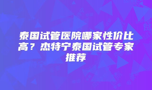 泰国试管医院哪家性价比高？杰特宁泰国试管专家推荐