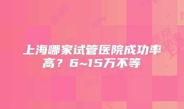 上海哪家试管医院成功率高？6~15万不等
