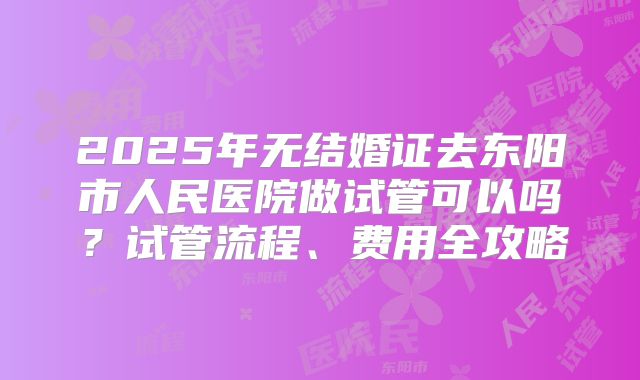 2025年无结婚证去东阳市人民医院做试管可以吗？试管流程、费用全攻略