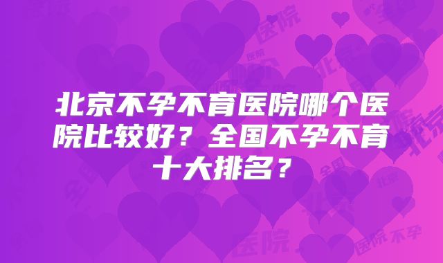 北京不孕不育医院哪个医院比较好？全国不孕不育十大排名？