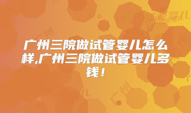 广州三院做试管婴儿怎么样,广州三院做试管婴儿多钱！